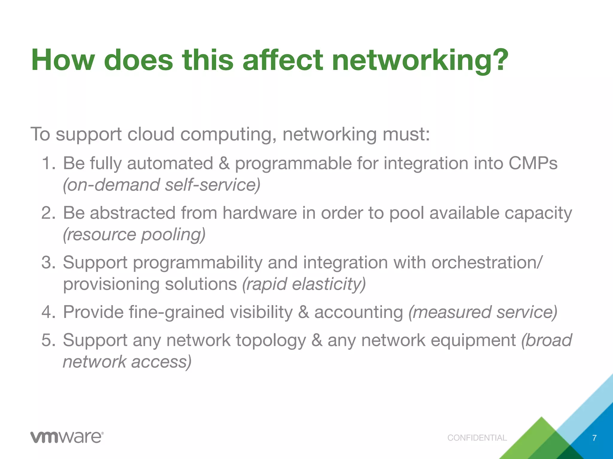 CONFIDENTIAL
How does this aﬀect networking?
To support cloud computing, networking must:
1. Be fully automated & programmable for integration into CMPs
(on-demand self-service)
2. Be abstracted from hardware in order to pool available capacity
(resource pooling)
3. Support programmability and integration with orchestration/
provisioning solutions (rapid elasticity)
4. Provide ﬁne-grained visibility & accounting (measured service)
5. Support any network topology & any network equipment (broad
network access)
7
 