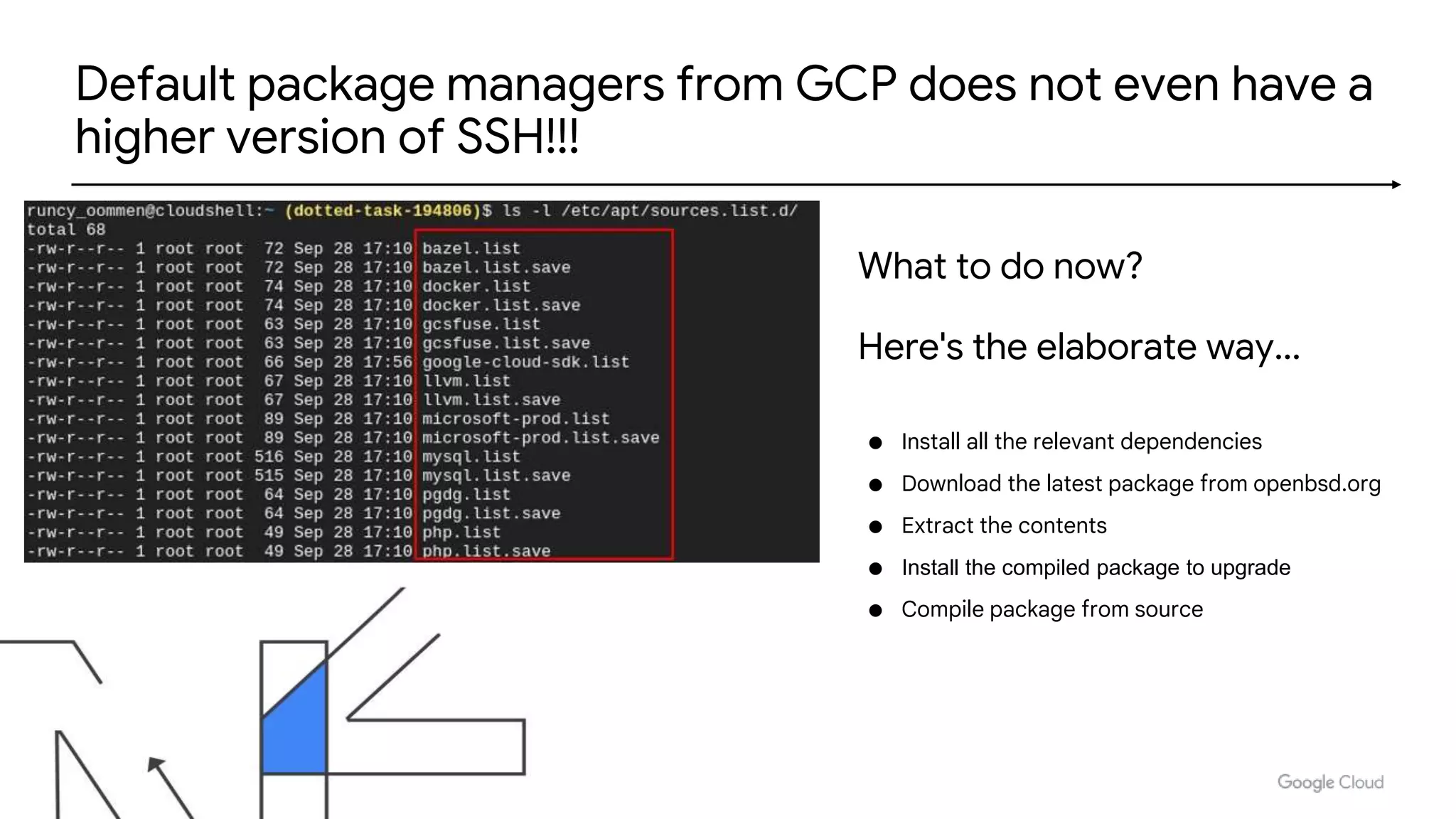 Default package managers from GCP does not even have a
higher version of SSH!!!
● Install all the relevant dependencies
● Download the latest package from openbsd.org
● Extract the contents
● Install the compiled package to upgrade
● Compile package from source
What to do now?
Here's the elaborate way...
 