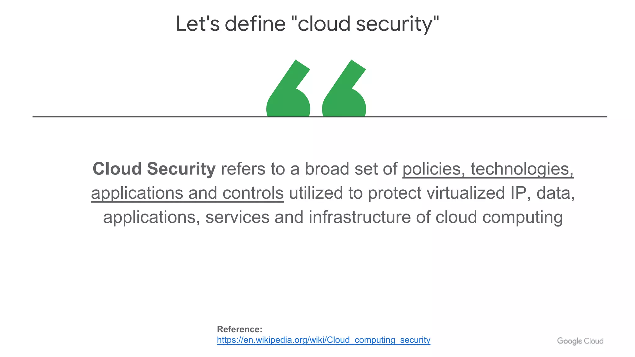 Cloud Security refers to a broad set of policies, technologies,
applications and controls utilized to protect virtualized IP, data,
applications, services and infrastructure of cloud computing
Let's define "cloud security"
Reference:
https://en.wikipedia.org/wiki/Cloud_computing_security
 