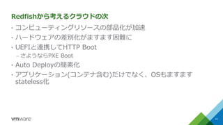 Redfishから考えるクラウドの次
&bull; コンピューティングリソースの部品化が加速
&bull; ハードウェアの差別化がますます困難に
&bull; UEFIと連携してHTTP Boot
&ndash; さようならPXE Boot
&bull; Auto Deployの簡素化
&bull; アプリケーション(コンテナ含む)だけでなく、OSもますます
stateless化
10
 