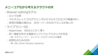 メニーコア化から考えるクラウドの次
&bull; Shared nothingモデル
&ndash; ロックは罪
&ndash; マルチスレッドプログラミングからマルチプロセスや軽量VMへ
&ndash; 実現が困難な場合は、1Sサーバーの方がバランスが良いか
&bull; ライブラリーOS
&ndash; Hypervisor、OSはとにかく薄く
&ndash; 同一機能を有する複数のソフトウェアスタックが存在
&bull; 例: スケジューラー、ネットワークスタックなどが重複
&ndash; 仮想化のためのOS
&bull; 例: OSv (from Cloudius Systems)
9
 