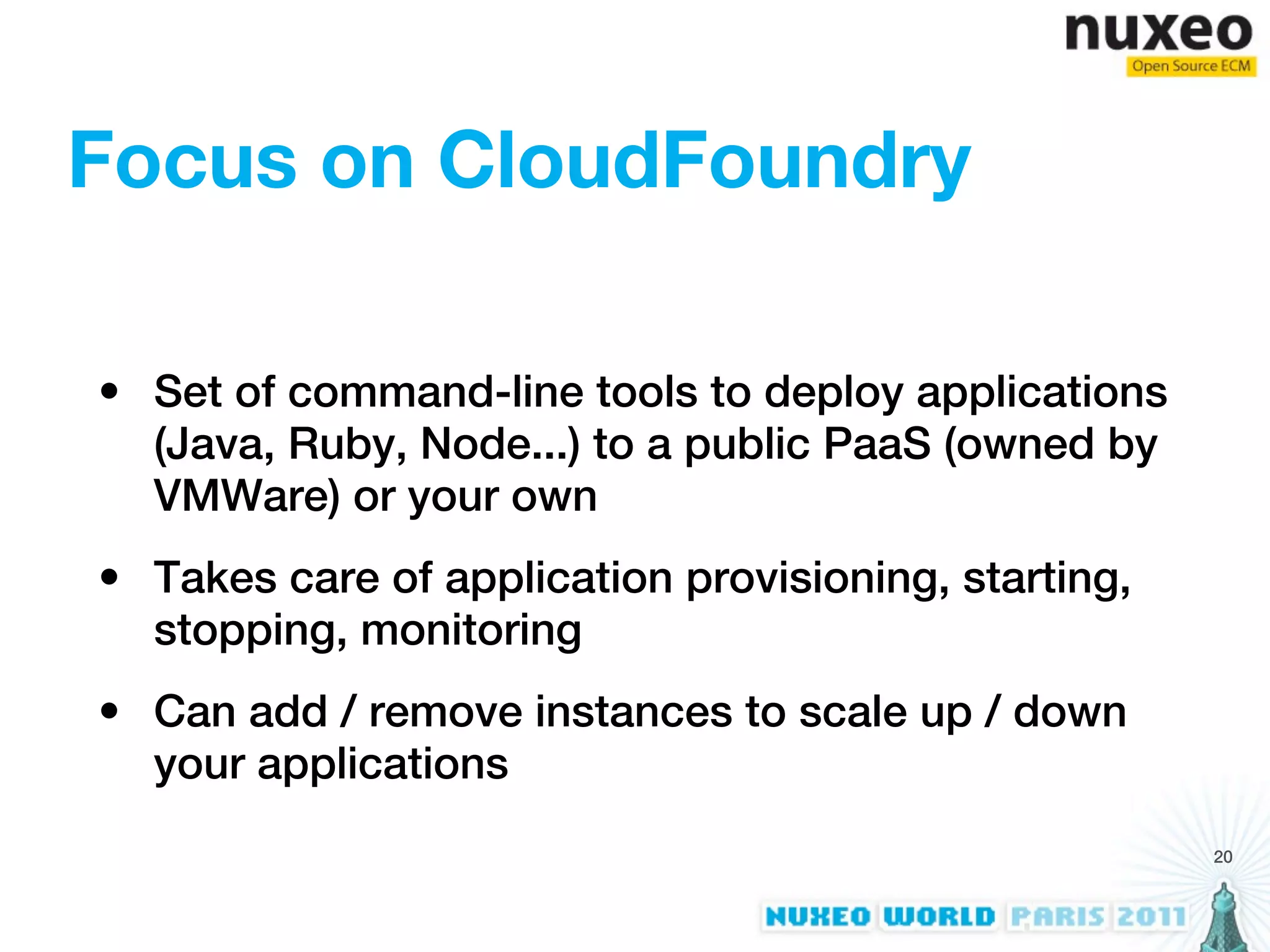 Focus on CloudFoundry

• Set of command-line tools to deploy applications
  (Java, Ruby, Node...) to a public PaaS (owned by
  VMWare) or your own
• Takes care of application provisioning, starting,
  stopping, monitoring
• Can add / remove instances to scale up / down
  your applications
                                                      20
 