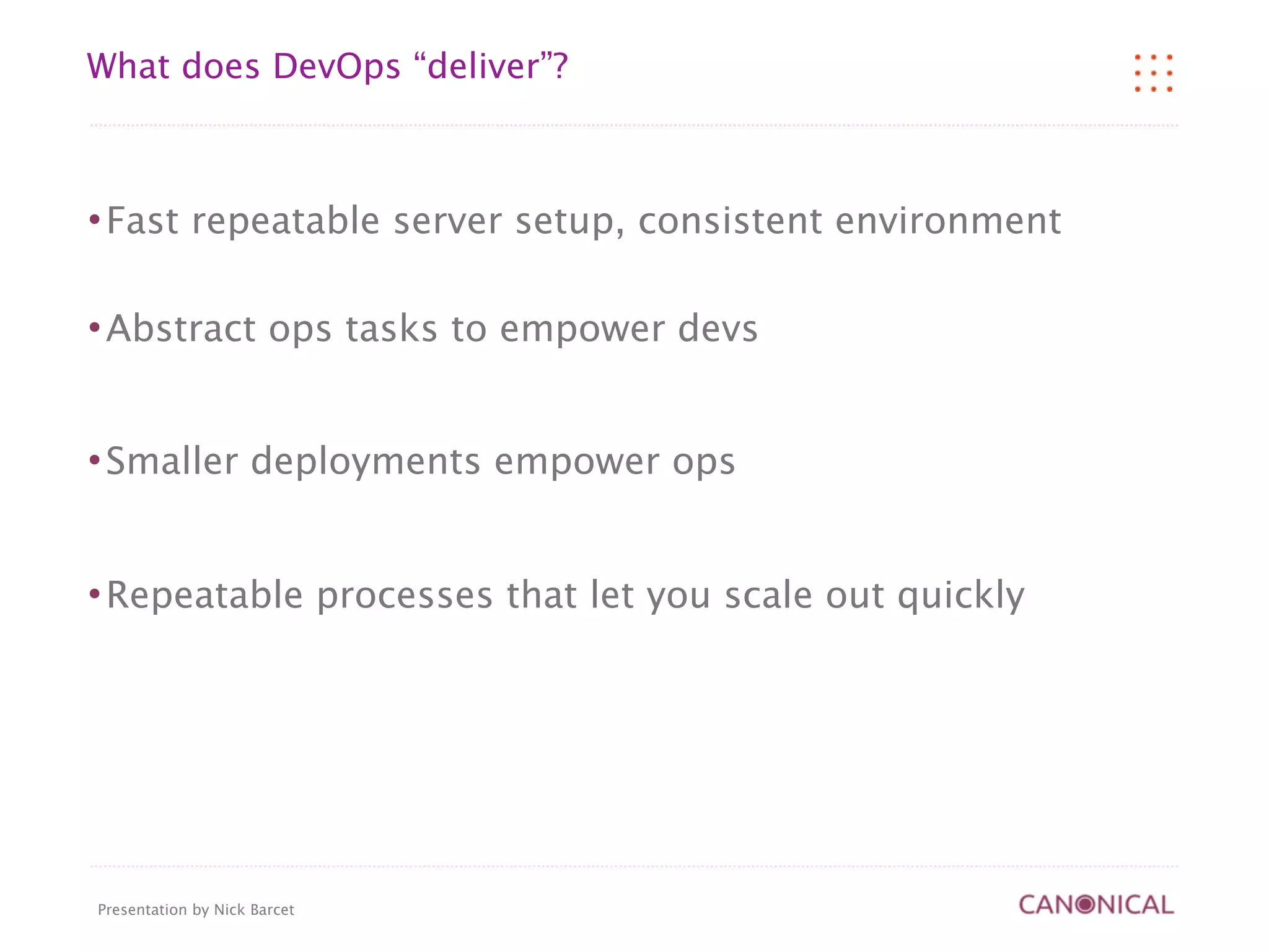 What does DevOps “deliver”?



   Fast repeatable server setup, consistent environment

   Abstract ops tasks to empower devs


   Smaller deployments empower ops


   Repeatable processes that let you scale out quickly




Presentation by Nick Barcet
 