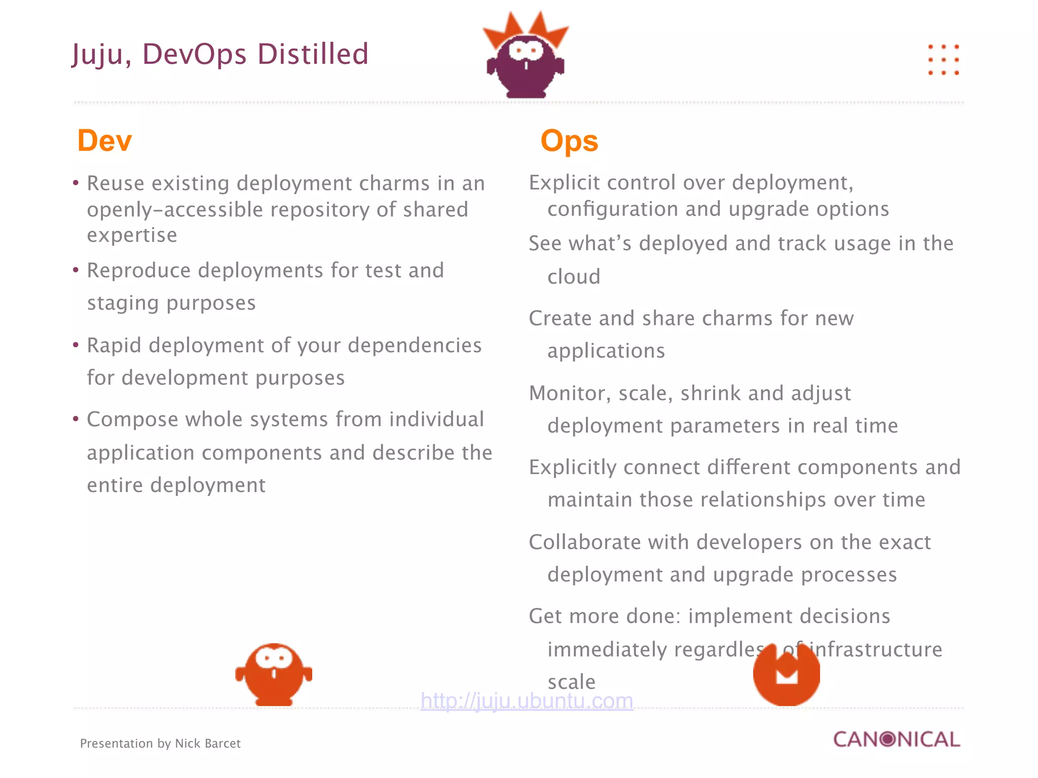 Juju, DevOps Distilled


Dev                                              Ops
    Reuse existing deployment charms in an     Explicit control over deployment,
     openly-accessible repository of shared       conﬁguration and upgrade options
     expertise                                  See what’s deployed and track usage in the
    Reproduce deployments for test and           cloud
     staging purposes
                                                Create and share charms for new
    Rapid deployment of your dependencies        applications
     for development purposes
                                                Monitor, scale, shrink and adjust
    Compose whole systems from individual        deployment parameters in real time
     application components and describe the
                                                Explicitly connect different components and
     entire deployment
                                                  maintain those relationships over time

                                                Collaborate with developers on the exact
                                                  deployment and upgrade processes

                                                Get more done: implement decisions
                                                  immediately regardless of infrastructure
                                                  scale
                                     http://juju.ubuntu.com
    Presentation by Nick Barcet
 