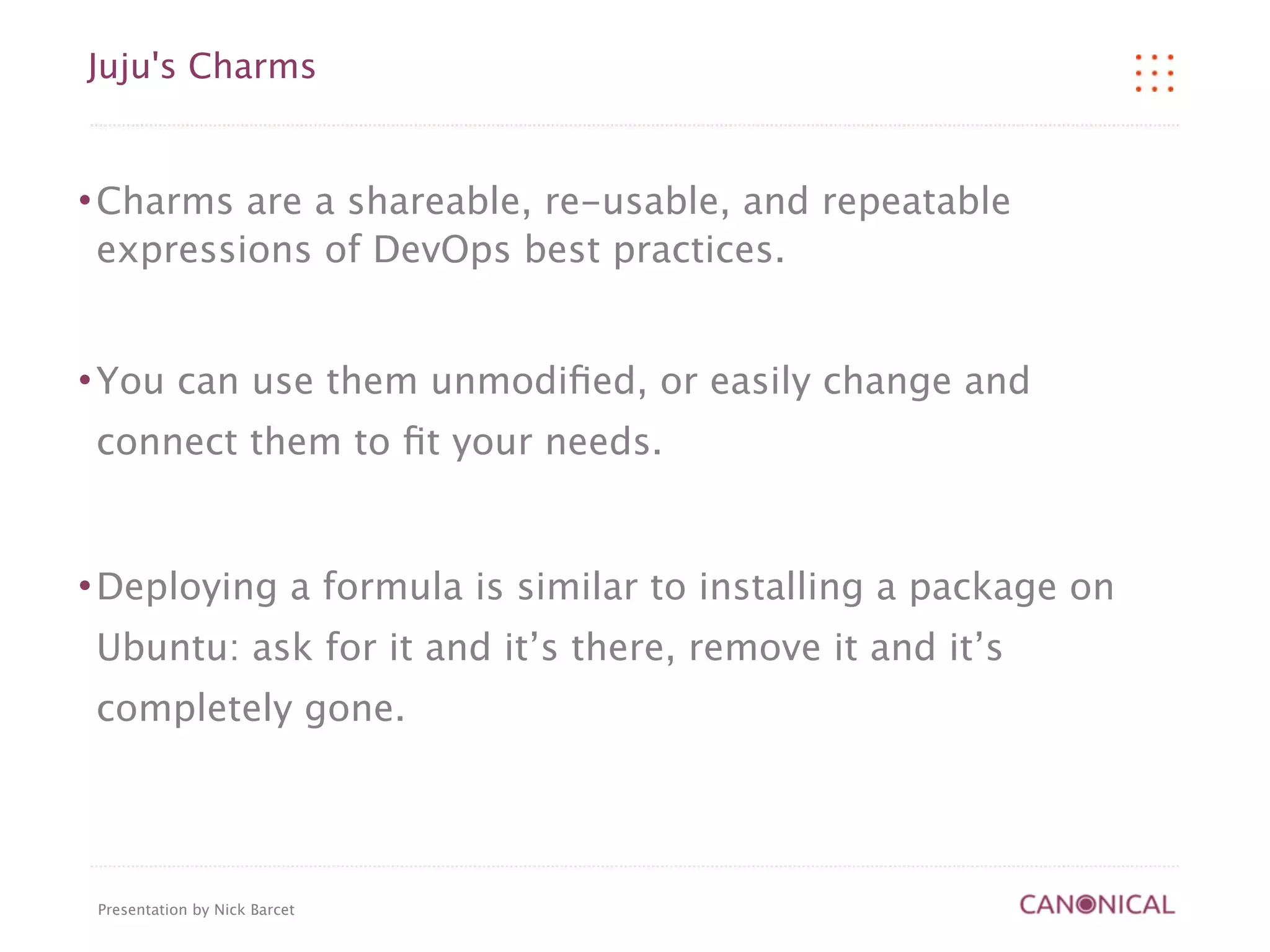 Juju's Charms


   Charms are a shareable, re-usable, and repeatable
    expressions of DevOps best practices.


   You can use them unmodiﬁed, or easily change and
    connect them to ﬁt your needs.


   Deploying a formula is similar to installing a package on
    Ubuntu: ask for it and it’s there, remove it and it’s
    completely gone.




    Presentation by Nick Barcet
 