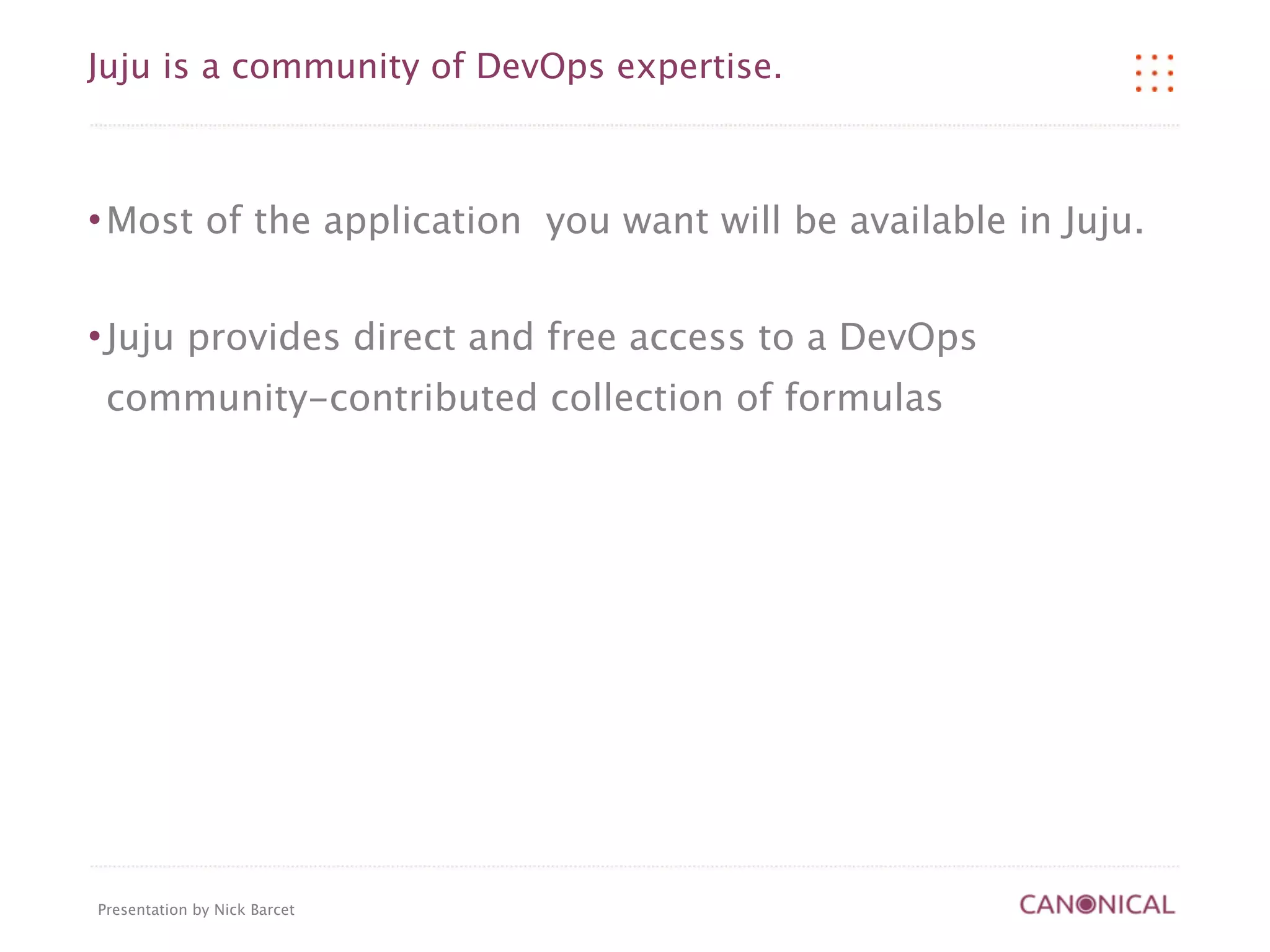 Juju is a community of DevOps expertise.



   Most of the application you want will be available in Juju.

   Juju provides direct and free access to a DevOps
    community-contributed collection of formulas




Presentation by Nick Barcet
 
