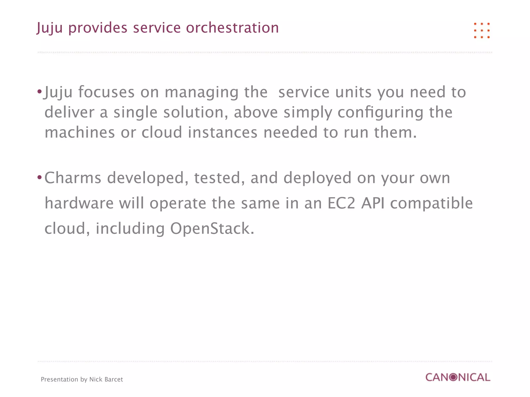 Juju provides service orchestration



   Juju focuses on managing the service units you need to
    deliver a single solution, above simply conﬁguring the
    machines or cloud instances needed to run them.

   Charms developed, tested, and deployed on your own
    hardware will operate the same in an EC2 API compatible
    cloud, including OpenStack.




Presentation by Nick Barcet
 