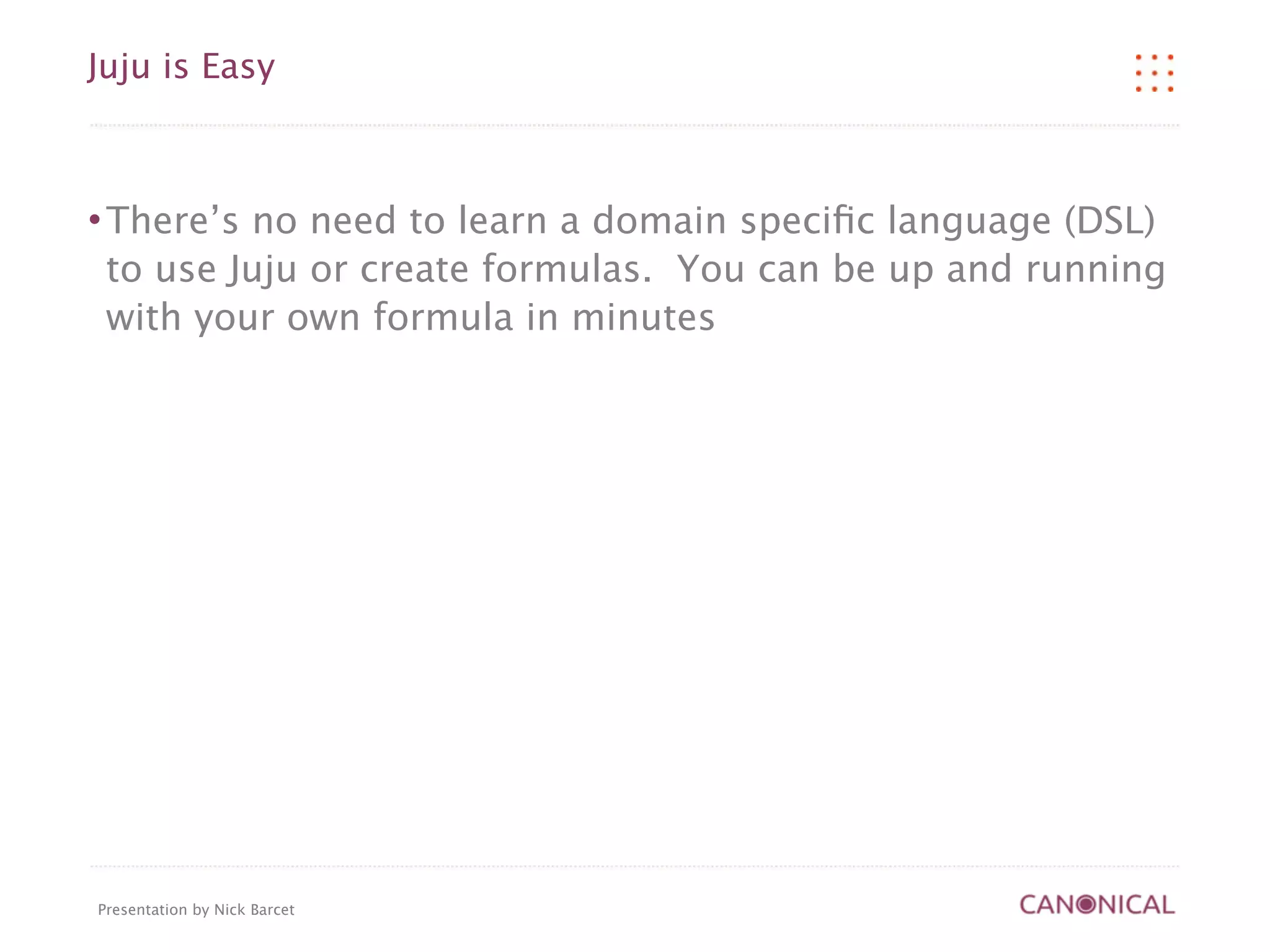 Juju is Easy



   There’s no need to learn a domain speciﬁc language (DSL)
    to use Juju or create formulas. You can be up and running
    with your own formula in minutes




Presentation by Nick Barcet
 