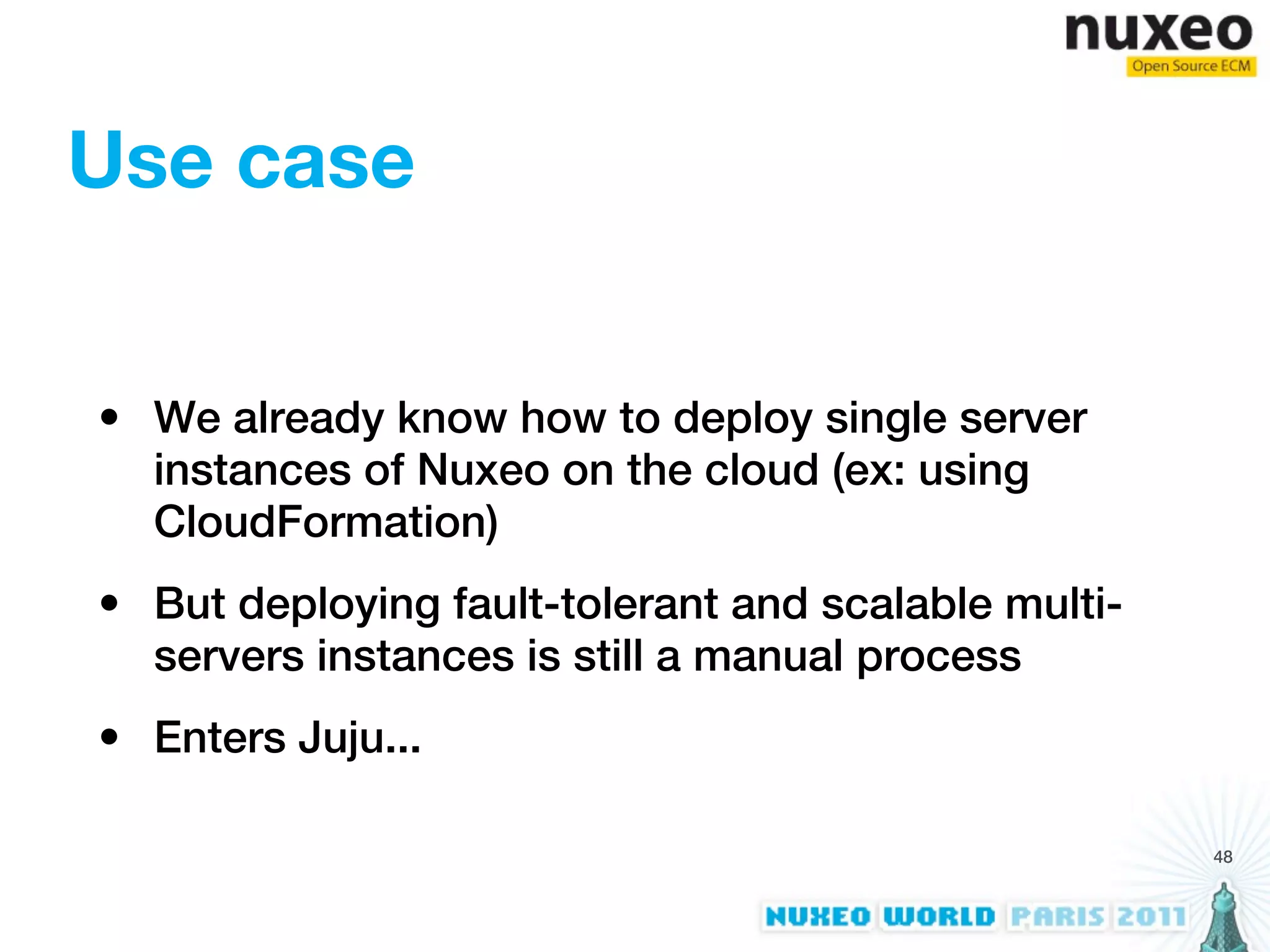 Use case


• We already know how to deploy single server
  instances of Nuxeo on the cloud (ex: using
  CloudFormation)
• But deploying fault-tolerant and scalable multi-
  servers instances is still a manual process
• Enters Juju...

                                                     48
 