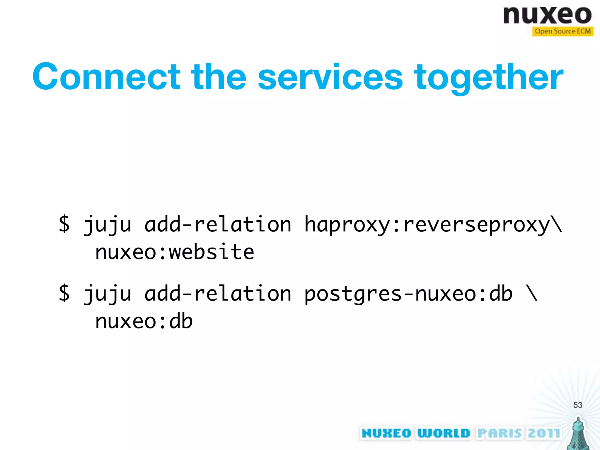 Connect the services together


 $ juju add-relation haproxy:reverseproxy
    nuxeo:website

 $ juju add-relation postgres-nuxeo:db 
    nuxeo:db


                                             53
 