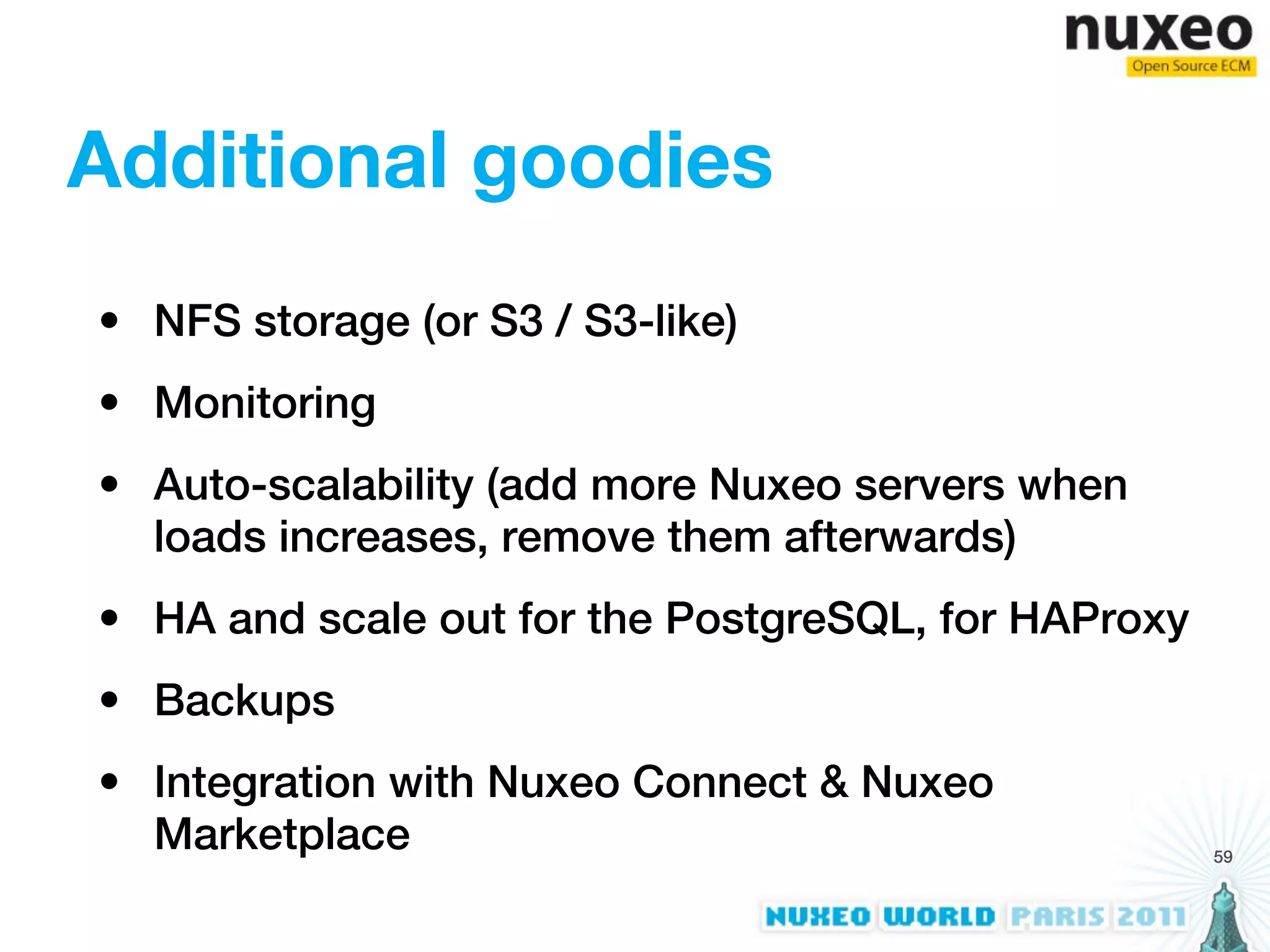 Additional goodies
• NFS storage (or S3 / S3-like)
• Monitoring
• Auto-scalability (add more Nuxeo servers when
  loads increases, remove them afterwards)
• HA and scale out for the PostgreSQL, for HAProxy
• Backups
• Integration with Nuxeo Connect & Nuxeo
  Marketplace                                        59
 