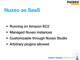 Nuxeo as SaaS


• Running on Amazon EC2
• Managed Nuxeo instances
• Customizable through Nuxeo Studio
• Arbitrary plugins allowed

                                      13
 