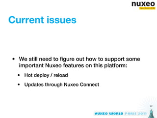 Current issues


• We still need to figure out how to support some
  important Nuxeo features on this platform:
  • Hot deploy / reload
  • Updates through Nuxeo Connect



                                                    22
 