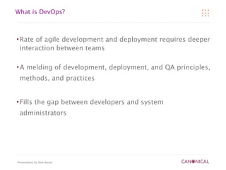 What is DevOps?



   Rate of agile development and deployment requires deeper
    interaction between teams

   A melding of development, deployment, and QA principles,
    methods, and practices


   Fills the gap between developers and system
    administrators




Presentation by Nick Barcet
 