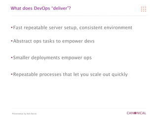 What does DevOps “deliver”?



   Fast repeatable server setup, consistent environment

   Abstract ops tasks to empower devs


   Smaller deployments empower ops


   Repeatable processes that let you scale out quickly




Presentation by Nick Barcet
 