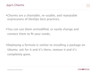 Juju's Charms


   Charms are a shareable, re-usable, and repeatable
    expressions of DevOps best practices.


   You can use them unmodiﬁed, or easily change and
    connect them to ﬁt your needs.


   Deploying a formula is similar to installing a package on
    Ubuntu: ask for it and it’s there, remove it and it’s
    completely gone.




    Presentation by Nick Barcet
 