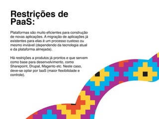 Restrições de !
PaaS:          !
!
Plataformas são muito eﬁcientes para construção
de novas aplicações. A migração de aplicações já
existentes para elas é um processo custoso ou
mesmo inviável (dependendo da tecnologia atual
e da plataforma almejada).!
!
Há restrições a produtos já prontos e que servem
como base para desenvolvimento, como
Sharepoint, Drupal, Magento etc. Neste caso,
deve-se optar por IaaS (maior ﬂexibilidade e
controle).!
 
