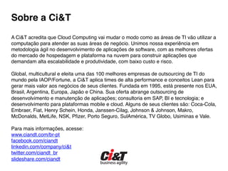 Sobre a Ci&T 
!
A Ci&T acredita que Cloud Computing vai mudar o modo como as áreas de TI vão utilizar a
computação para atender as suas áreas de negócio. Unimos nossa experiência em
metodologia ágil no desenvolvimento de aplicações de software, com as melhores ofertas
do mercado de hospedagem e plataforma na nuvem para construir aplicações que
demandam alta escalabilidade e produtividade, com baixo custo e risco.!
!
Global, multicultural e eleita uma das 100 melhores empresas de outsourcing de TI do
mundo pela IAOP/Fortune, a Ci&T aplica times de alta performance e conceitos Lean para
gerar mais valor aos negócios de seus clientes. Fundada em 1995, está presente nos EUA,
Brasil, Argentina, Europa, Japão e China. Sua oferta abrange outsourcing de
desenvolvimento e manutenção de aplicações; consultoria em SAP, BI e tecnologia; e
desenvolvimento para plataformas mobile e cloud. Alguns de seus clientes são: Coca-Cola,
Embraer, Fiat, Henry Schein, Honda, Janssen-Cilag, Johnson & Johnson, Makro,
McDonalds, MetLife, NSK, Pﬁzer, Porto Seguro, SulAmérica, TV Globo, Usiminas e Vale. !
!
Para mais informações, acesse:!
www.ciandt.com/br-pt!
facebook.com/ciandt!
linkedin.com/company/ci&t!
twitter.com/ciandt_br!
slideshare.com/ciandt!
 