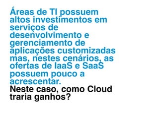 Áreas de TI possuem
altos investimentos em
serviços de
desenvolvimento e
gerenciamento de
aplicações customizadas
mas, nestes cenários, as
ofertas de IaaS e SaaS
possuem pouco a
acrescentar. !
Neste caso, como Cloud
traria ganhos?!
 
