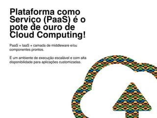 Plataforma como
Serviço (PaaS) é o
pote de ouro de
Cloud Computing! !
PaaS = IaaS + camada de middleware e/ou
componentes prontos.!
!
É um ambiente de execução escalável e com alta
disponibilidade para aplicações customizadas.!
 