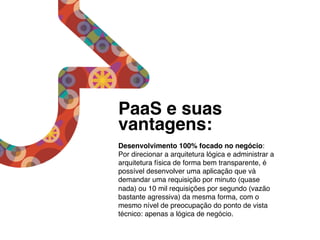 PaaS e suas
vantagens:                    !
!
Desenvolvimento 100% focado no negócio:
Por direcionar a arquitetura lógica e administrar a
arquitetura física de forma bem transparente, é
possível desenvolver uma aplicação que vá
demandar uma requisição por minuto (quase
nada) ou 10 mil requisições por segundo (vazão
bastante agressiva) da mesma forma, com o
mesmo nível de preocupação do ponto de vista
técnico: apenas a lógica de negócio.!
 