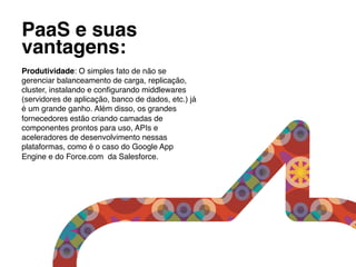 PaaS e suas
vantagens:!
!
Produtividade: O simples fato de não se
gerenciar balanceamento de carga, replicação,
cluster, instalando e conﬁgurando middlewares
(servidores de aplicação, banco de dados, etc.) já
é um grande ganho. Além disso, os grandes
fornecedores estão criando camadas de
componentes prontos para uso, APIs e
aceleradores de desenvolvimento nessas
plataformas, como é o caso do Google App
Engine e do Force.com da Salesforce.!
 