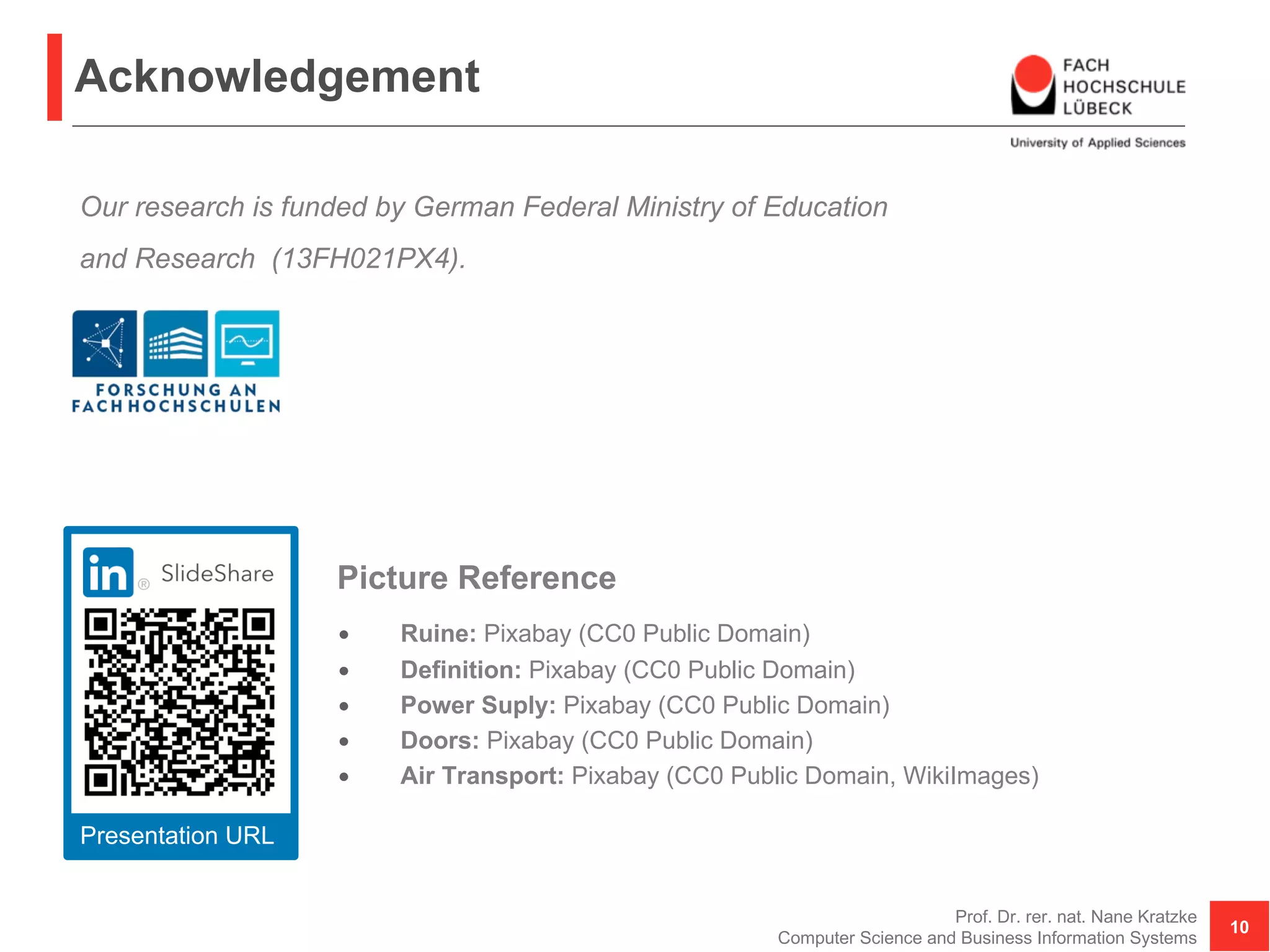 Acknowledgement
• Ruine: Pixabay (CC0 Public Domain)
• Definition: Pixabay (CC0 Public Domain)
• Power Suply: Pixabay (CC0 Public Domain)
• Doors: Pixabay (CC0 Public Domain)
• Air Transport: Pixabay (CC0 Public Domain, WikiImages)
Prof. Dr. rer. nat. Nane Kratzke
Computer Science and Business Information Systems
10
Picture Reference
Our research is funded by German Federal Ministry of Education
and Research (13FH021PX4).
Presentation URL
 