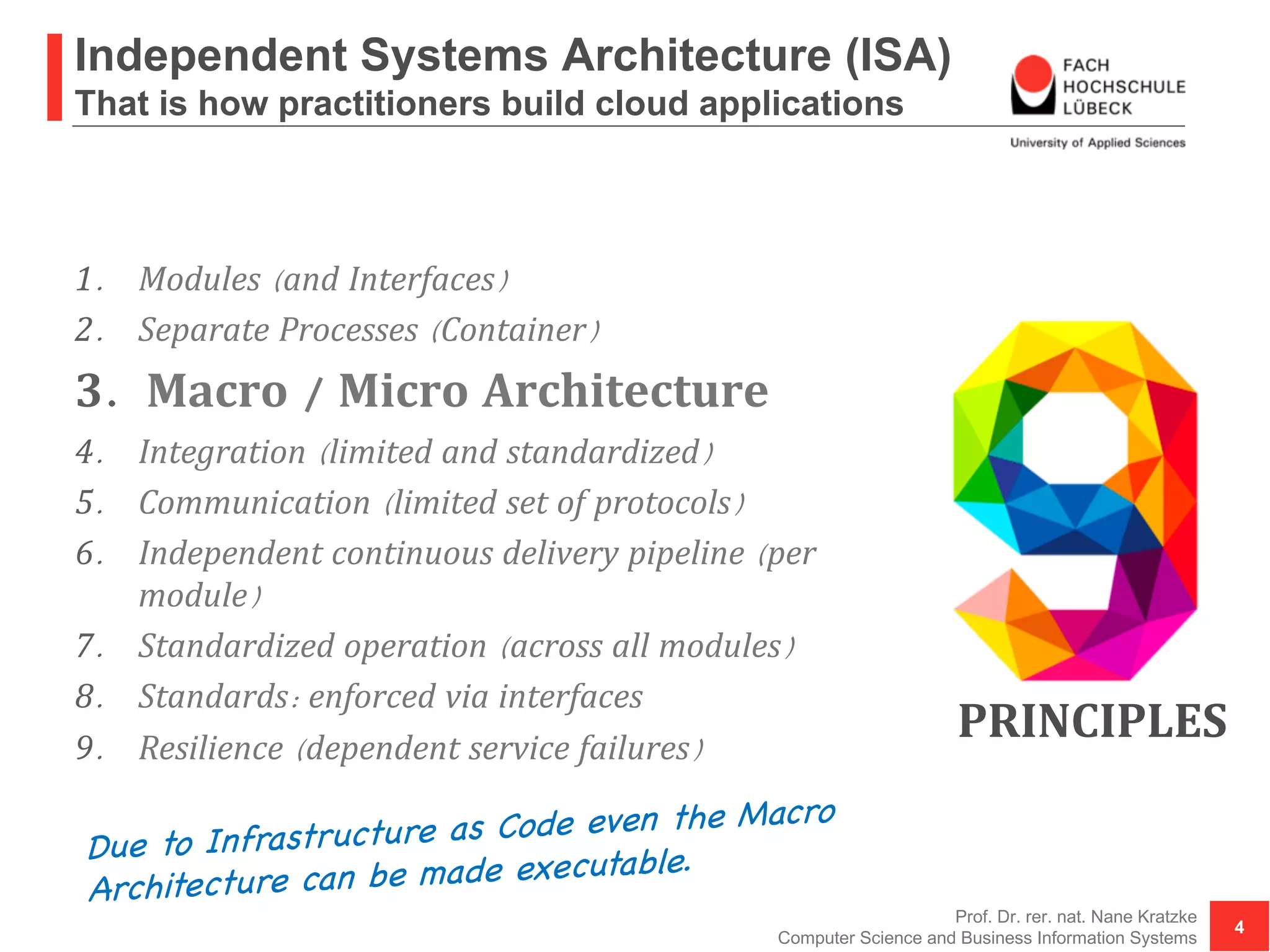Independent Systems Architecture (ISA)
That is how practitioners build cloud applications
1. Modules (and Interfaces)
2. Separate Processes (Container)
3. Macro / Micro Architecture
4. Integration (limited and standardized)
5. Communication (limited set of protocols)
6. Independent continuous delivery pipeline (per
module)
7. Standardized operation (across all modules)
8. Standards: enforced via interfaces
9. Resilience (dependent service failures)
Prof. Dr. rer. nat. Nane Kratzke
Computer Science and Business Information Systems
4
PRINCIPLES
Due to Infrastructure as Code even the Macro
Architecture can be made executable.
 