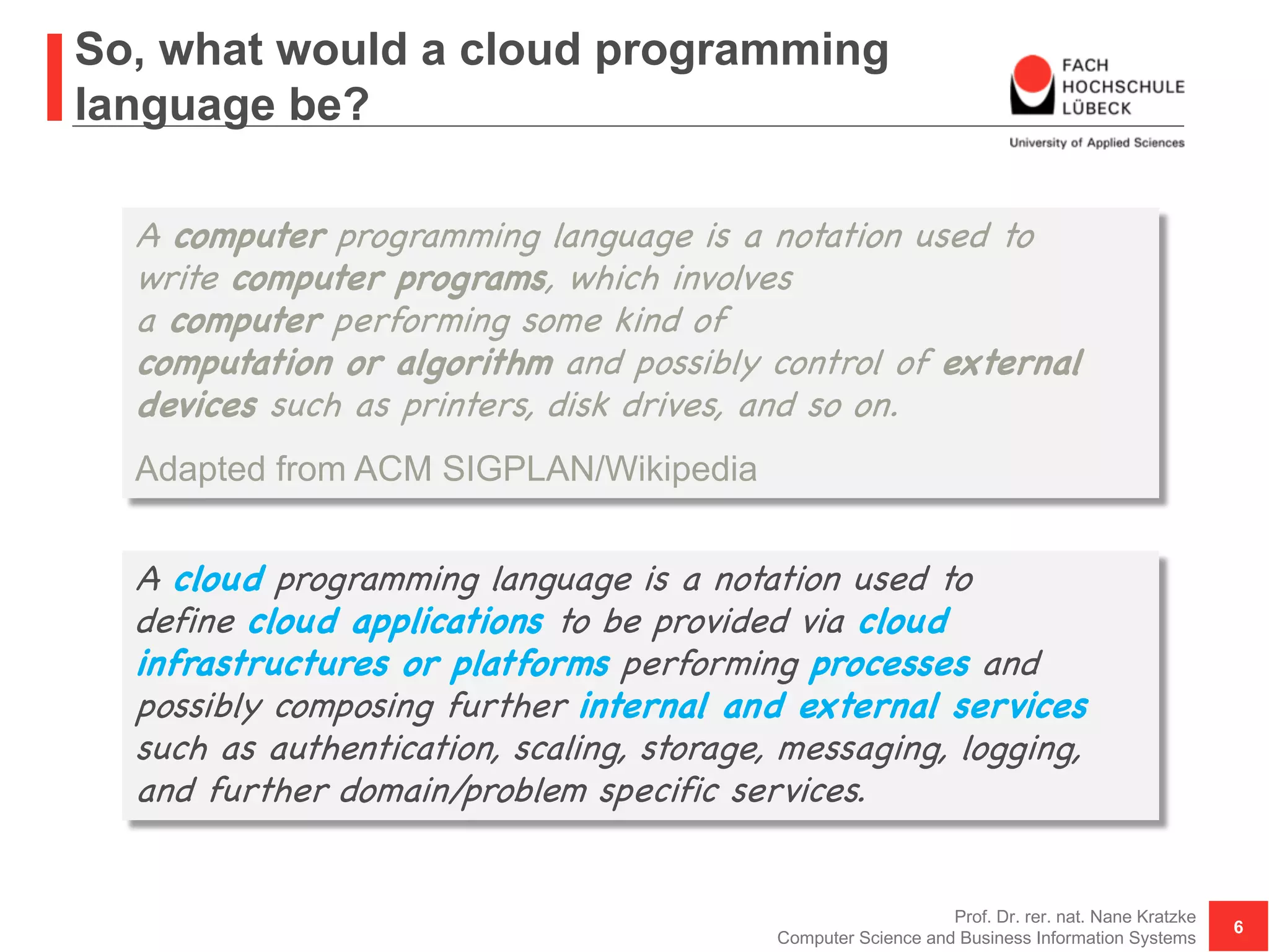So, what would a cloud programming
language be?
Prof. Dr. rer. nat. Nane Kratzke
Computer Science and Business Information Systems
6
A computer programming language is a notation used to
write computer programs, which involves
a computer performing some kind of
computation or algorithm and possibly control of external
devices such as printers, disk drives, and so on.
Adapted from ACM SIGPLAN/Wikipedia
A cloud programming language is a notation used to
define cloud applications to be provided via cloud
infrastructures or platforms performing processes and
possibly composing further internal and external services
such as authentication, scaling, storage, messaging, logging,
and further domain/problem specific services.
 