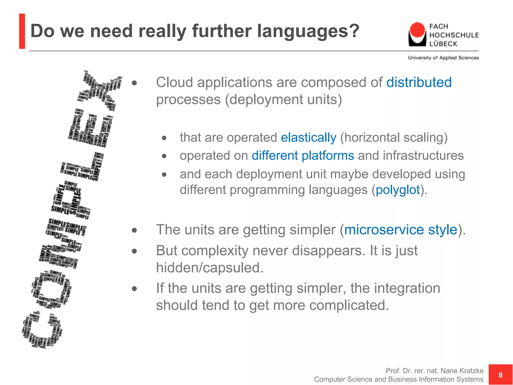Do we need really further languages?
• Cloud applications are composed of distributed
processes (deployment units)
• that are operated elastically (horizontal scaling)
• operated on different platforms and infrastructures
• and each deployment unit maybe developed using
different programming languages (polyglot).
• The units are getting simpler (microservice style).
• But complexity never disappears. It is just
hidden/capsuled.
• If the units are getting simpler, the integration
should tend to get more complicated.
Prof. Dr. rer. nat. Nane Kratzke
Computer Science and Business Information Systems
8
 