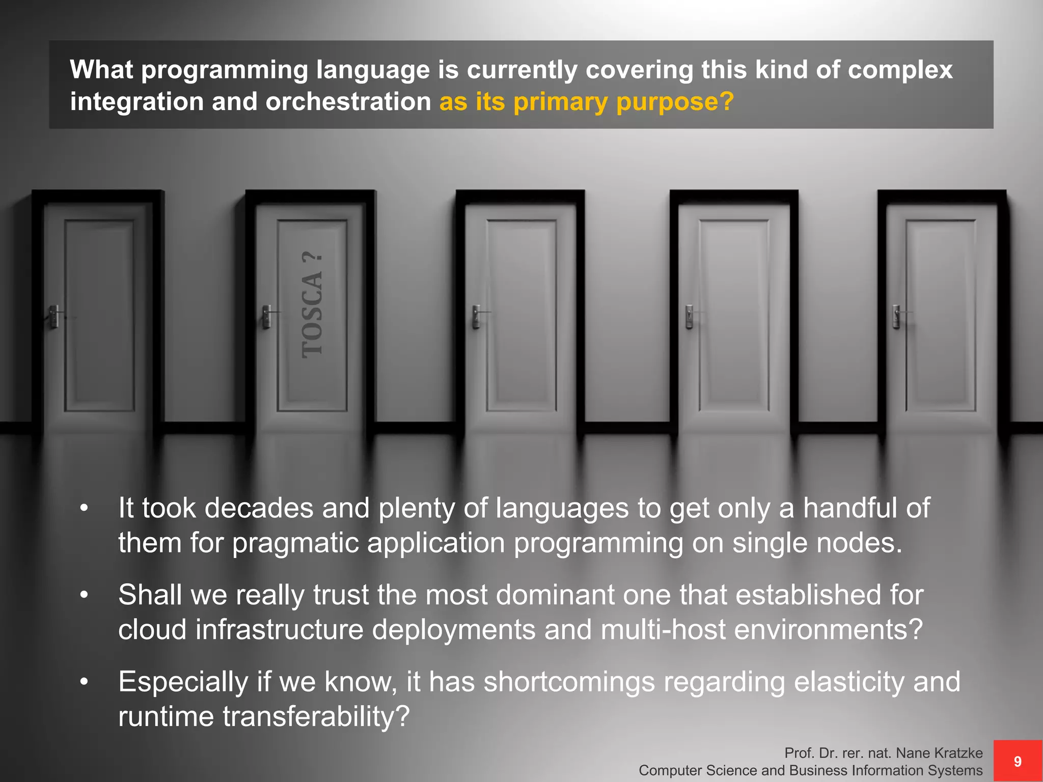 What programming language is currently covering this kind of complex
integration and orchestration as its primary purpose?
Prof. Dr. rer. nat. Nane Kratzke
Computer Science and Business Information Systems
9
• It took decades and plenty of languages to get only a handful of
them for pragmatic application programming on single nodes.
• Shall we really trust the most dominant one that established for
cloud infrastructure deployments and multi-host environments?
• Especially if we know, it has shortcomings regarding elasticity and
runtime transferability?
TOSCA?
 