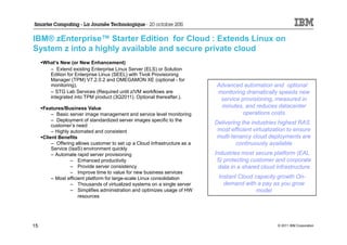IBM® zEnterprise™ Starter Edition for Cloud : Extends Linux on
System z into a highly available and secure private cloud
     What’s New (or New Enhancement)
       – Extend existing Enterprise Linux Server (ELS) or Solution
       Edition for Enterprise Linux (SEEL) with Tivoli Provisioning
       Manager (TPM) V7.2.0.2 and OMEGAMON XE (optional - for
       monitoring),                                                         Advanced automation and optional
       – STG Lab Services (Required until z/VM workflows are                monitoring dramatically speeds new
       integrated into TPM product (3Q2011). Optional thereafter.).          service provisioning, measured in
     Features/Business Value                                                 minutes, and reduces datacenter
         – Basic server image management and service level monitoring                 operations costs
         – Deployment of standardized server images specific to the
         customer’s need
                                                                            Delivering the industries highest RAS
         – Highly automated and consistent                                   most efficient virtualization to ensure
     Client Benefits                                                         multi-tenancy cloud deployments are
         – Offering allows customer to set up a Cloud Infrastructure as a            continuously available
         Service (IaaS) environment quickly
         – Automate rapid server provisioning                               Industries most secure platform (EAL
                  – Enhanced productivity                                    5) protecting customer and corporate
                  – Provide server consistency                               data in a shared cloud infrastructure
                  – Improve time to value for new business services
         – Most efficient platform for large-scale Linux consolidation       Instant Cloud capacity growth On-
                  – Thousands of virtualized systems on a single server        demand with a pay as you grow
                  – Simplifies administration and optimizes usage of HW                     model
                      resources




15                                                                                                    © 2011 IBM Corporation
 
