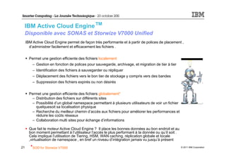 IBM Active Cloud Engine™
     Disponible avec SONAS et Storwize V7000 Unified
     IBM Active Cloud Engine permet de façon très performante et à partir de polices de placement ,
       d’administrer facilement et efficacement les fichiers .


       Permet une gestion efficiente des fichiers localement
         – Gestion en fonction de polices pour sauvegarde, archivage, et migration de tier à tier
         – Identification des fichiers à sauvegarder ou répliquer
         – Déplacement des fichiers vers le bon tier de stockage y compris vers des bandes
         – Suppression des fichiers expirés ou non désirés


       Permet une gestion efficiente des fichiers globalement*
        – Distribution des fichiers sur différents sites
        – Possibilité d’un global namespace permettant à plusieurs utilisateurs de voir un fichier
          quelquesoit sa localisation physique
        – Recherche du meilleur chemin d’accès aux fichiers pour améliorer les performances et
          réduire les coûts réseaux
        – Collaboration multi sites pour échange d’informations

       Que fait le moteur Active Cloud Engine ? Il place les bonnes données au bon endroit et au
       bon moment permettant à l’utilisateur l’accès le plus performant à la donnée ou qu’il soit .
       Cela implique l’utilisation de Tiering, HSM, WAN caching, réplication globale et locale
       ,virtualisation de namespace , en bref un niveau d’intégration jamais vu jusqu’à présent

21      *SOD for Storwize V7000                                                                       © 2011 IBM Corporation
 