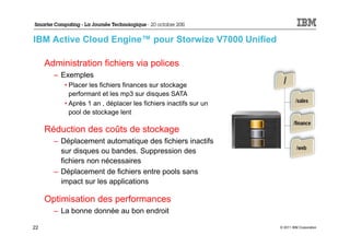 IBM Active Cloud Engine™ pour Storwize V7000 Unified

     Administration fichiers via polices
       – Exemples
          • Placer les fichiers finances sur stockage
            performant et les mp3 sur disques SATA
          • Après 1 an , déplacer les fichiers inactifs sur un
            pool de stockage lent

     Réduction des coûts de stockage
       – Déplacement automatique des fichiers inactifs
         sur disques ou bandes. Suppression des
         fichiers non nécessaires
       – Déplacement de fichiers entre pools sans
         impact sur les applications

     Optimisation des performances
       – La bonne donnée au bon endroit

22                                                               © 2011 IBM Corporation
 