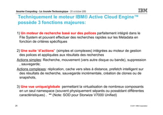 Techniquement le moteur IBM® Active Cloud Engine™
     possède 3 fonctions majeures:

 1) Un moteur de recherche basé sur des polices parfaitement intégré dans le
   File System et pouvant effectuer des recherches rapides sur les Metadata en
   fonction de critères spécifiques

 2) Une suite ‘d’actions' (simples et complexes) intégrées au moteur de gestion
   des polices et appliquées aux résultats des recherches
 Actions simples: Recherche, mouvement (vers autre disque ou bande), suppression
   , sauvegarde;
 Actions complexes: réplication, cache vers sites à distance, prefetch intelligent sur
   des résultats de recherche, sauvegarde incrémentale, création de clones ou de
   snapshots,

 3) Une vue unique/globale permettant la virtualisation de nombreux composants
   en un seul namespace (souvent physiquement séparés ou possédant différentes
   caractéristiques) . ** (Note: SOD pour Storwize V7000 Unified)

24                                                                         © 2011 IBM Corporation
 