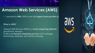 Amazon Web Services (AWS)
What is AWS?
Amazon Web Services (AWS) is a cloud computing platform
provided by Amazon.
It offers on-demand computing services such as storage,
networking, databases, and machine learning.
• Launched in 2006, AWS is now the largest cloud provider globally.
 