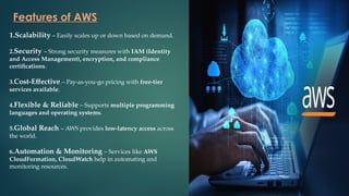Features of AWS
1.Scalability – Easily scales up or down based on demand.
2.Security – Strong security measures with IAM (Identity
and Access Management), encryption, and compliance
certifications.
3.Cost-Effective – Pay-as-you-go pricing with free-tier
services available.
4.Flexible & Reliable – Supports multiple programming
languages and operating systems.
5.Global Reach – AWS provides low-latency access across
the world.
6.Automation & Monitoring – Services like AWS
CloudFormation, CloudWatch help in automating and
monitoring resources.
 