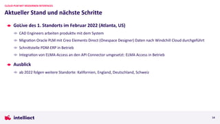 GoLive des 1. Standorts im Februar 2022 (Atlanta, US)
CAD Engineers arbeiten produkRv mit dem System
MigraRon Oracle PLM mit Creo Elements Direct (Onespace Designer) Daten nach Windchill Cloud durchgeführt
SchniVstelle PDM-ERP in Betrieb
IntegraRon von ELMA-Access an den API Connector umgesetzt: ELMA Access in Betrieb
Ausblick
ab 2022 folgen weitere Standorte: Kalifornien, England, Deutschland, Schweiz
Aktueller Stand und nächste Schritte
CLOUD-PLM MIT MODERNEN INTERFACES
14
 