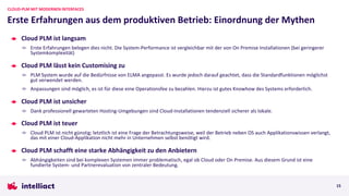 Cloud PLM ist langsam
Erste Erfahrungen belegen dies nicht. Die System-Performance ist vergleichbar mit der von On Premise Installationen (bei geringerer
Systemkomplexität)
Cloud PLM lässt kein Customising zu
PLM System wurde auf die Bedürfnisse von ELMA angepasst. Es wurde jedoch darauf geachtet, dass die Standardfunktionen möglichst
gut verwendet werden.
Anpassungen sind möglich, es ist für diese eine Operationsfee zu bezahlen. Hierzu ist gutes Knowhow des Systems erforderlich.
Cloud PLM ist unsicher
Dank professionell gewarteten Hosting-Umgebungen sind Cloud-Installationen tendenziell sicherer als lokale.
Cloud PLM ist teuer
Cloud PLM ist nicht günstig; letztlich ist eine Frage der Betrachtungsweise, weil der Betrieb neben OS auch Applikationswissen verlangt,
das mit einer Cloud-Applikation nicht mehr in Unternehmen selbst benötigt wird.
Cloud PLM schafft eine starke Abhängigkeit zu den Anbietern
Abhängigkeiten sind bei komplexen Systemen immer problematisch, egal ob Cloud oder On Premise. Aus diesem Grund ist eine
fundierte System- und Partnerevaluation von zentraler Bedeutung.
Erste Erfahrungen aus dem produktiven Betrieb: Einordnung der Mythen
CLOUD-PLM MIT MODERNEN INTERFACES
15
 