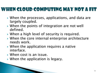    When the processes, applications, and data are
    largely coupled.
   When the points of integration are not well
    defined.
   When a high level of security is required.
   When the core internal enterprise architecture
    needs work.
   When the application requires a native
    interface.
   When cost is an issue.
   When the application is legacy.


                                                     12
 