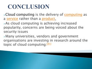 Cloud  computing is the delivery of computing as
a service rather than a product.
As cloud computing is achieving increased
popularity, concerns are being voiced about the
security issues
Many universities, vendors and government
organisations are investing in research around the
topic of cloud computing:[91]
 
