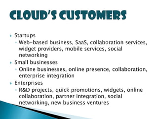    Startups
    ◦ Web-based business, SaaS, collaboration services,
      widget providers, mobile services, social
      networking
   Small businesses
    ◦ Online businesses, online presence, collaboration,
      enterprise integration
   Enterprises
    ◦ R&D projects, quick promotions, widgets, online
      collaboration, partner integration, social
      networking, new business ventures
 