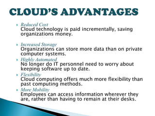    Reduced Cost
    Cloud technology is paid incrementally, saving
    organizations money.

   Increased Storage
    Organizations can store more data than on private
    computer systems.
   Highly Automated
    No longer do IT personnel need to worry about
    keeping software up to date.
   Flexibility
    Cloud computing offers much more flexibility than
    past computing methods.
   More Mobility
    Employees can access information wherever they
    are, rather than having to remain at their desks.
 