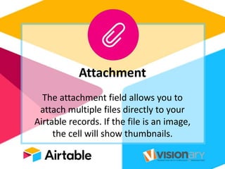 Attachment
The attachment field allows you to
attach multiple files directly to your
Airtable records. If the file is an image,
the cell will show thumbnails.
 