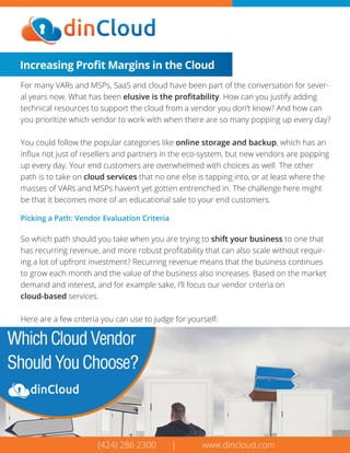 (424) 286 2300 | www.dincloud.com
Increasing Proﬁt Margins in the Cloud
For many VARs and MSPs, SaaS and cloud have been part of the conversation for sever-
al years now. What has been elusive is the proﬁtability. How can you justify adding
technical resources to support the cloud from a vendor you don’t know? And how can
you prioritize which vendor to work with when there are so many popping up every day?
You could follow the popular categories like online storage and backup, which has an
inﬂux not just of resellers and partners in the eco-system, but new vendors are popping
up every day. Your end customers are overwhelmed with choices as well. The other
path is to take on cloud services that no one else is tapping into, or at least where the
masses of VARs and MSPs haven’t yet gotten entrenched in. The challenge here might
be that it becomes more of an educational sale to your end customers.
Picking a Path: Vendor Evaluation Criteria
So which path should you take when you are trying to shift your business to one that
has recurring revenue, and more robust proﬁtability that can also scale without requir-
ing a lot of upfront investment? Recurring revenue means that the business continues
to grow each month and the value of the business also increases. Based on the market
demand and interest, and for example sake, I’ll focus our vendor criteria on
cloud-based services.
Here are a few criteria you can use to judge for yourself:
 