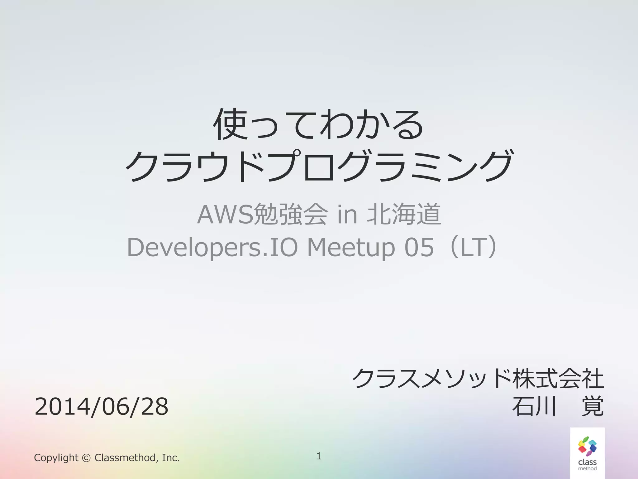 1Copylight © Classmethod, Inc.
使ってわかる
クラウドプログラミング
AWS勉強会 in 北海道
Developers.IO Meetup 05（LT）
2014/06/28
クラスメソッド株式会社
石川 覚
 