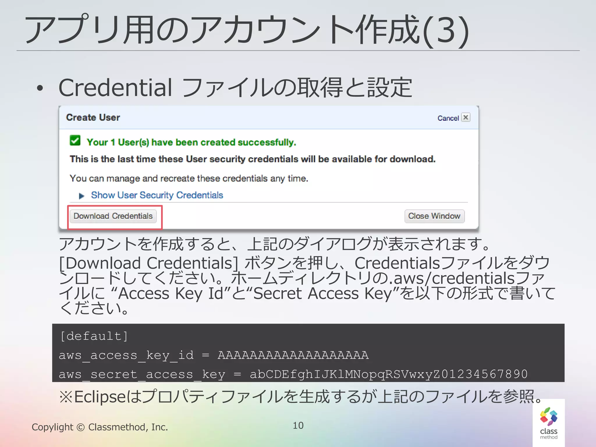 10Copylight © Classmethod, Inc.
アプリ用のアカウント作成(3)
• Credential ファイルの取得と設定
アカウントを作成すると、上記のダイアログが表示されます。
[Download Credentials] ボタンを押し、Credentialsファイルをダウ
ンロードしてください。ホームディレクトリの.aws/credentialsファ
イルに “Access Key Id”と“Secret Access Key”を以下の形式で書いて
ください。
[default]
aws_access_key_id = AAAAAAAAAAAAAAAAAAA
aws_secret_access_key = abCDEfghIJKlMNopqRSVwxyZ01234567890
※Eclipseはプロパティファイルを生成するが上記のファイルを参照。
 