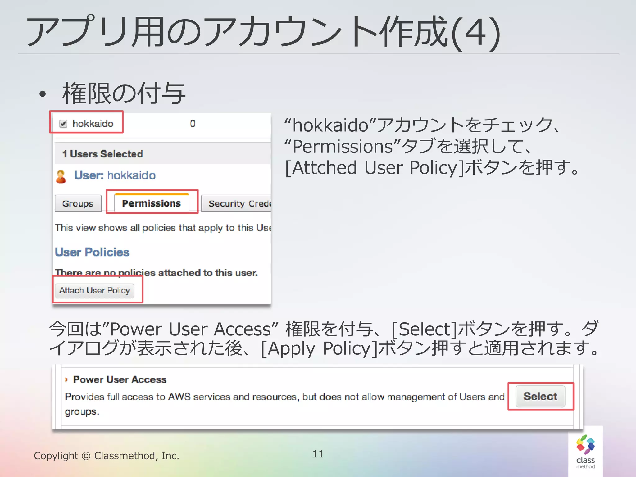 11Copylight © Classmethod, Inc.
アプリ用のアカウント作成(4)
• 権限の付与
“hokkaido”アカウントをチェック、
“Permissions”タブを選択して、
[Attched User Policy]ボタンを押す。
今回は”Power User Access” 権限を付与、[Select]ボタンを押す。ダ
イアログが表示された後、[Apply Policy]ボタン押すと適用されます。
 