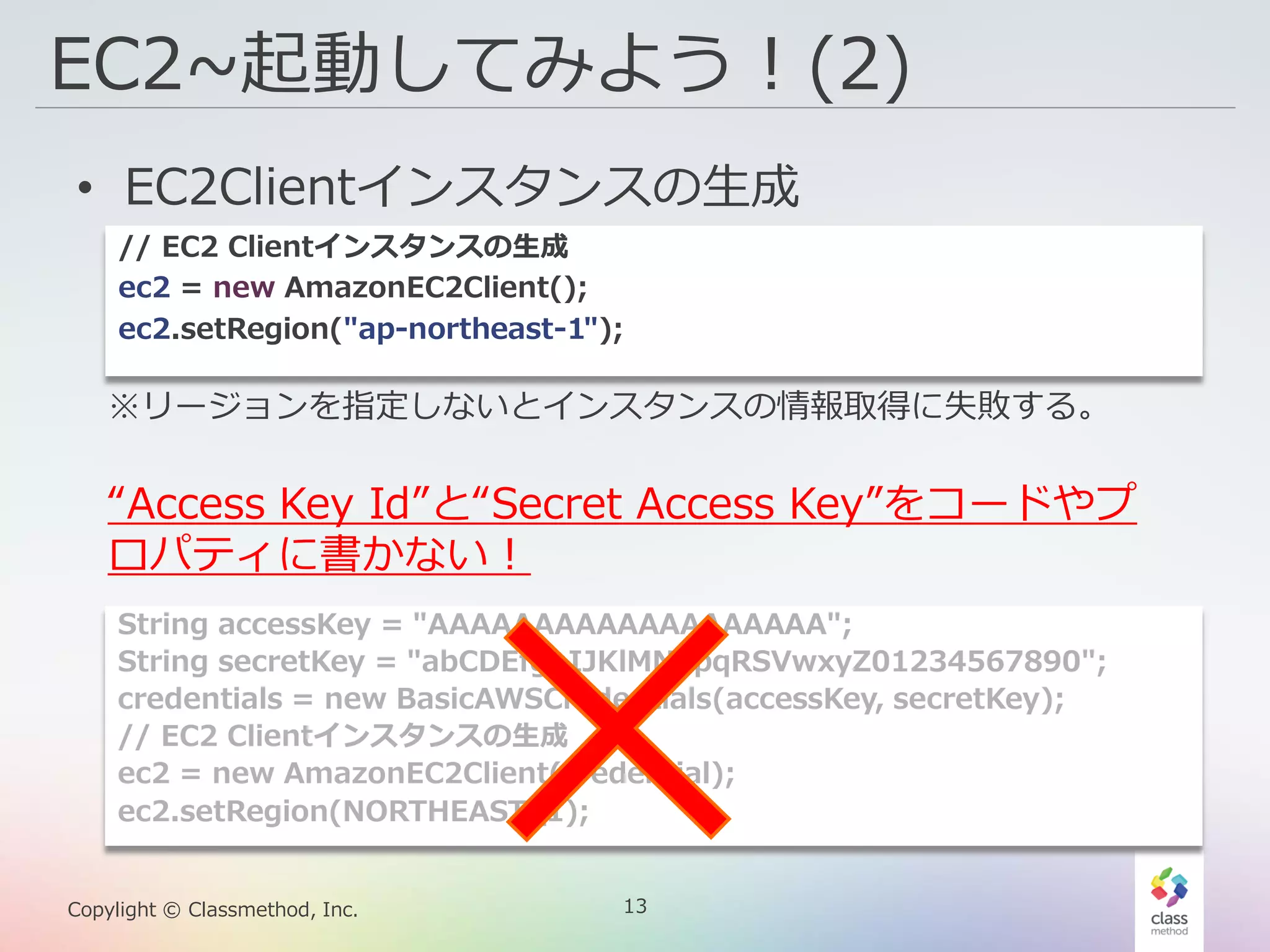 13Copylight © Classmethod, Inc.
EC2~起動してみよう！(2)
• EC2Clientインスタンスの生成
※リージョンを指定しないとインスタンスの情報取得に失敗する。
// EC2 Clientインスタンスの生成
ec2 = new AmazonEC2Client();
ec2.setRegion("ap-northeast-1");
“Access Key Id”と“Secret Access Key”をコードやプ
ロパティに書かない！
String accessKey = "AAAAAAAAAAAAAAAAAAA";
String secretKey = "abCDEfghIJKlMNopqRSVwxyZ01234567890";
credentials = new BasicAWSCredentials(accessKey, secretKey);
// EC2 Clientインスタンスの生成
ec2 = new AmazonEC2Client(credential);
ec2.setRegion(NORTHEAST_1);
 