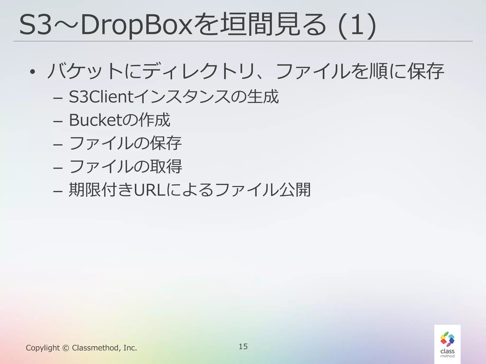 15Copylight © Classmethod, Inc.
S3〜DropBoxを垣間見る (1)
• バケットにディレクトリ、ファイルを順に保存
– S3Clientインスタンスの生成
– Bucketの作成
– ファイルの保存
– ファイルの取得
– 期限付きURLによるファイル公開
 